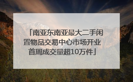 南亚东南亚最大二手闲置物品交易中心市场开业首周成交量超10万件